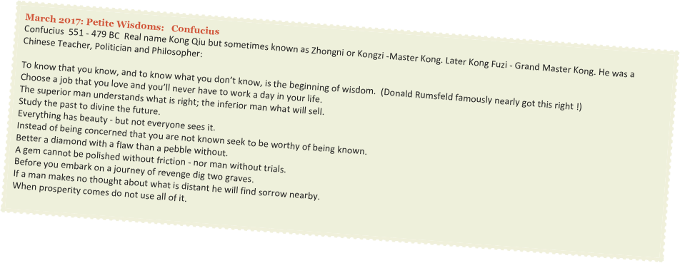 March 2017: Petite Wisdoms:   Confucius
Confucius  551 - 479 BC  Real name Kong Qiu but sometimes known as Zhongni or Kongzi -Master Kong. Later Kong Fuzi - Grand Master Kong. He was a Chinese Teacher, Politician and Philosopher:

To know that you know, and to know what you don’t know, is the beginning of wisdom.  (Donald Rumsfeld famously nearly got this right !)
Choose a job that you love and you’ll never have to work a day in your life.
The superior man understands what is right; the inferior man what will sell.
Study the past to divine the future.
Everything has beauty - but not everyone sees it.
Instead of being concerned that you are not known seek to be worthy of being known.
Better a diamond with a flaw than a pebble without.
A gem cannot be polished without friction - nor man without trials.
Before you embark on a journey of revenge dig two graves.
If a man makes no thought about what is distant he will find sorrow nearby.
When prosperity comes do not use all of it.
